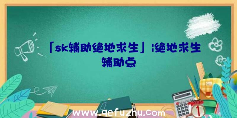 「sk辅助绝地求生」|绝地求生辅助点